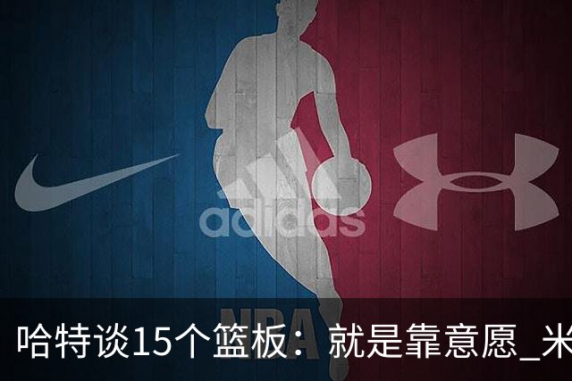 哈特谈15个篮板：就是靠意愿 米切罗和唐斯卡位文班做得很出色
